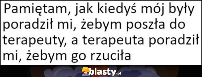 Pamiętam, jak kiedyś mój były poradził mi, żebym poszła do terapeuty, a terapeuta poradził mi, żebym go rzuciła