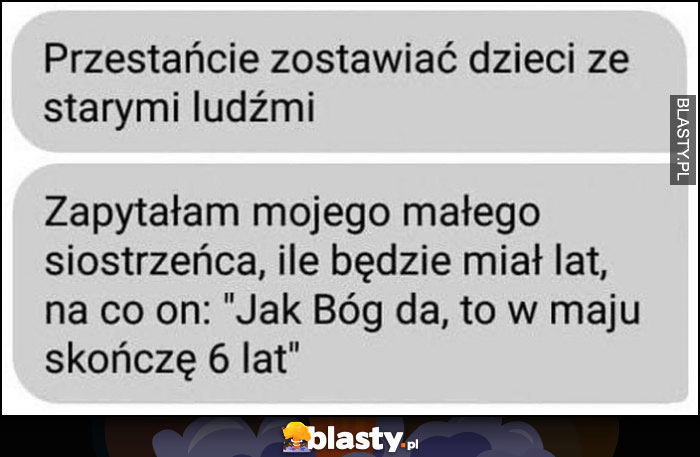 Przestańcie zostawiać dzieci ze starymi ludźmi, zapytałam małego siostrzeńca ile będzie miał lat na co on: jak Bóg da to w maju skończę 6 lat