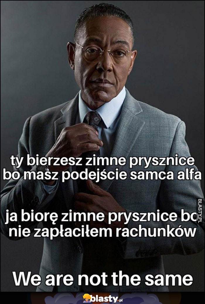 Ty bierzesz zimne prysznice bo masz podejście samca alfa, ja biorę bo nie zapłaciłem rachunków, we are not the same