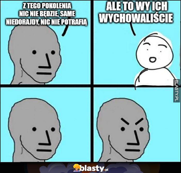 Z tego pokolenia nic nie będzie, same niedorajdy, nic nie potrafią, ale to wy ich wychowaliście