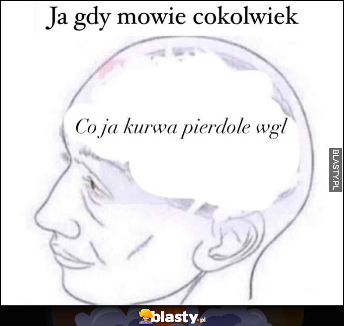 Ja gdy mówię cokolwiek: co ja kurna gadam wgl