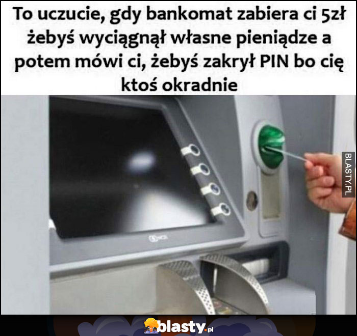 To uczucie gdy bankomat zabiera ci 5 zł żebyś wyciągnął własne pieniądze, a potem mówi ci, żebyś zakrył PIN bo ktoś cię okradnie