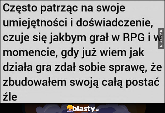 Często patrząc na swoje umiejętności i doświadczenie czuję się jakbym grał w RPG i w momencie jak wiem, jak działa gra zdał sobie sprawę, że zbudowałem swoją cała postać źle