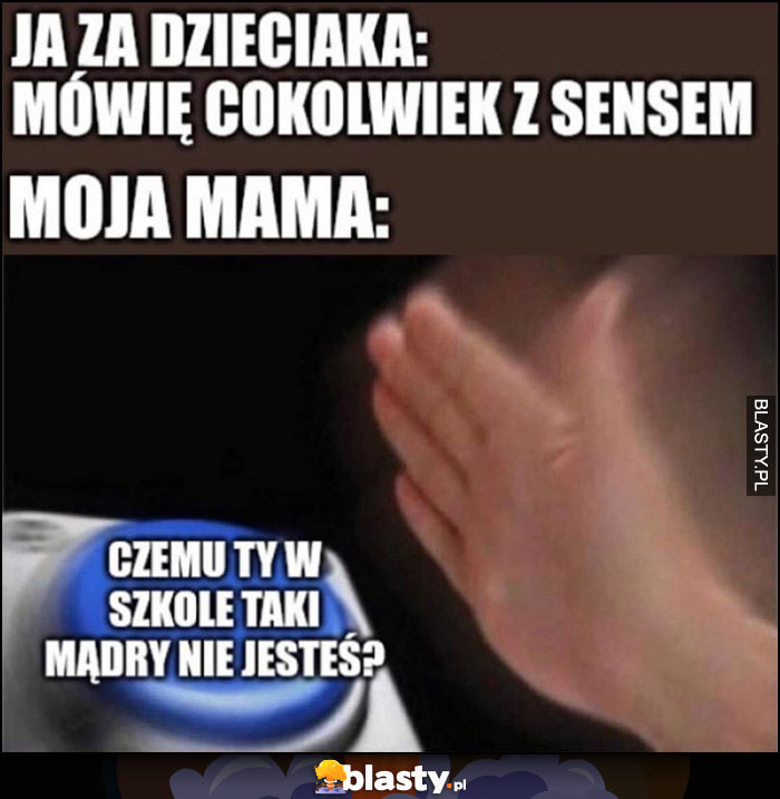 Ja za dzieciaka mówię cokolwiek z sensem, moja mama: przycisk czemu ty w szkole taki mądry nie jesteś?