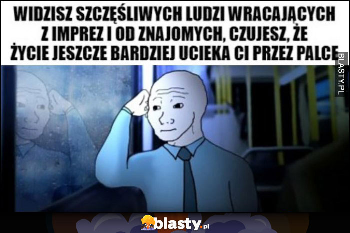 Widzisz szczęśliwych ludzi wracających z imprez i od znajomych, czujesz że życie jeszcze bardziej ucieka Ci przez palce anon przegryw