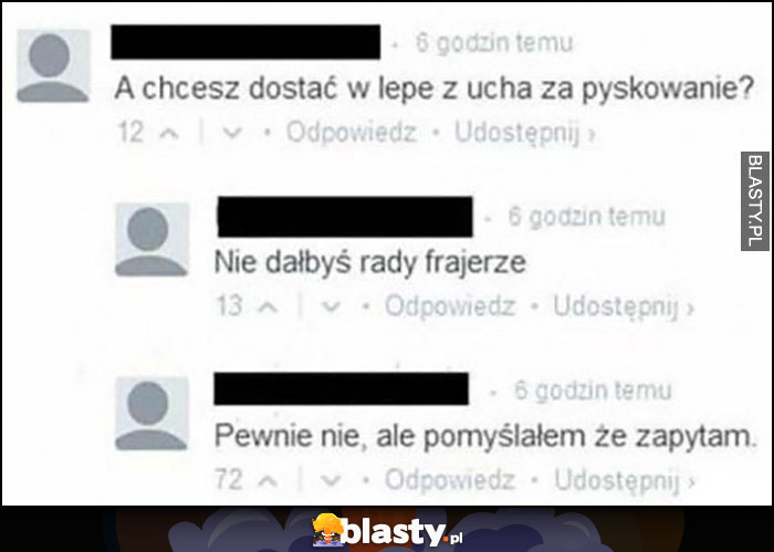 A chcesz dostać w lepe z ucha za pyskowanie? Nie dałbyś rady frajerze. Pewnie nie, ale pomyślałem że zapytam