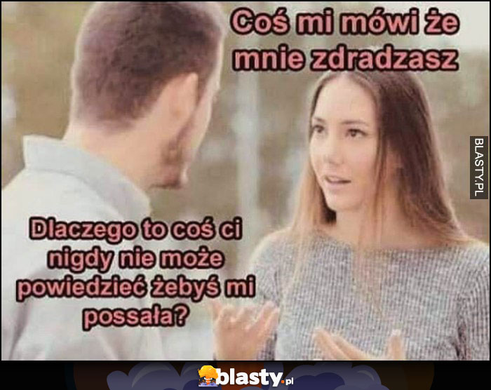 Dziewczyna do chłopaka: coś mi mówi, że mnie zdradzasz, dlaczego to coś ci nigdy nie może powiedzieć, żebyś mi possała?