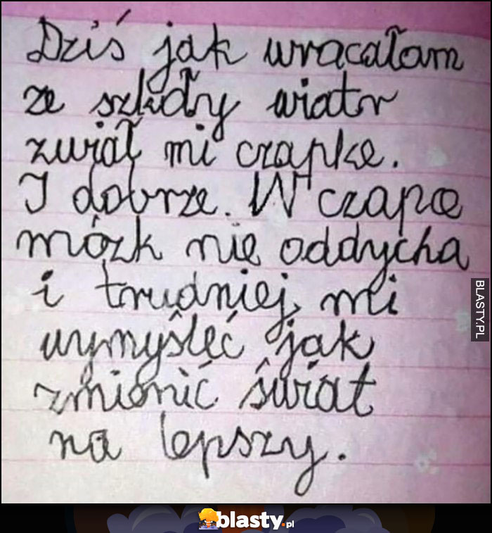 Dziś jak wracałam ze szkoły wiatr zwiał mi czapkę i dobrze, w czapce mózg nie oddycha i trudniej mi myśleć jak zmienić świat na lepszy