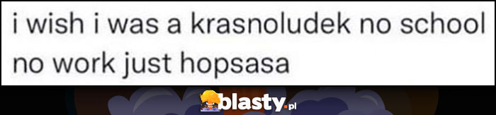 I wish I was a krasnoludek, no school, no work, just hopsasa