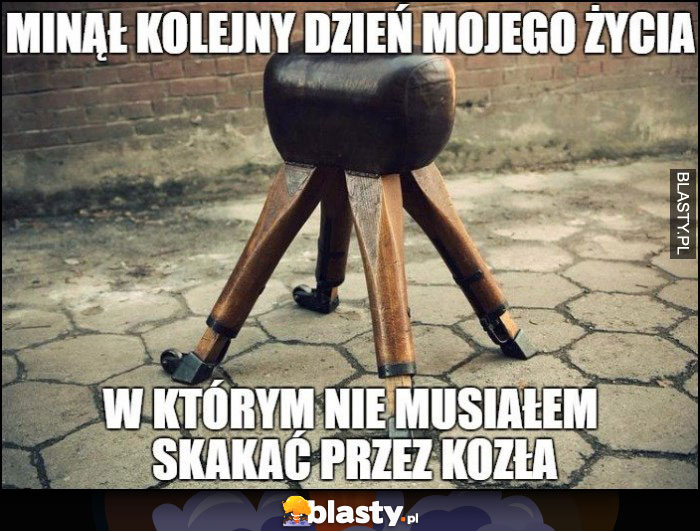 Minął kolejny dzień mojego życia w którym nie musiałem skakać przez kozła