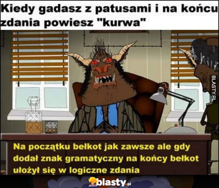 Kiedy gadasz z patusami i na końcu zdania przeklniesz - na poczętku bełkot jak zawsze ale gdy dodał znak gramatyczny ułożył się w logiczne zdania Kapitan Bomba