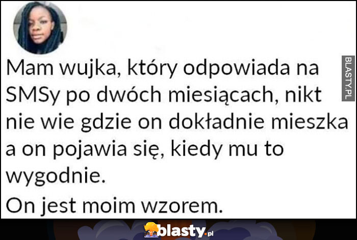 Mam wujka który odpowiada na SMSy po dwóch miesiącach, nikt nie wie gdzie mieszka, pojawia się kiedy mu to wygodne, on jest moim wzorem