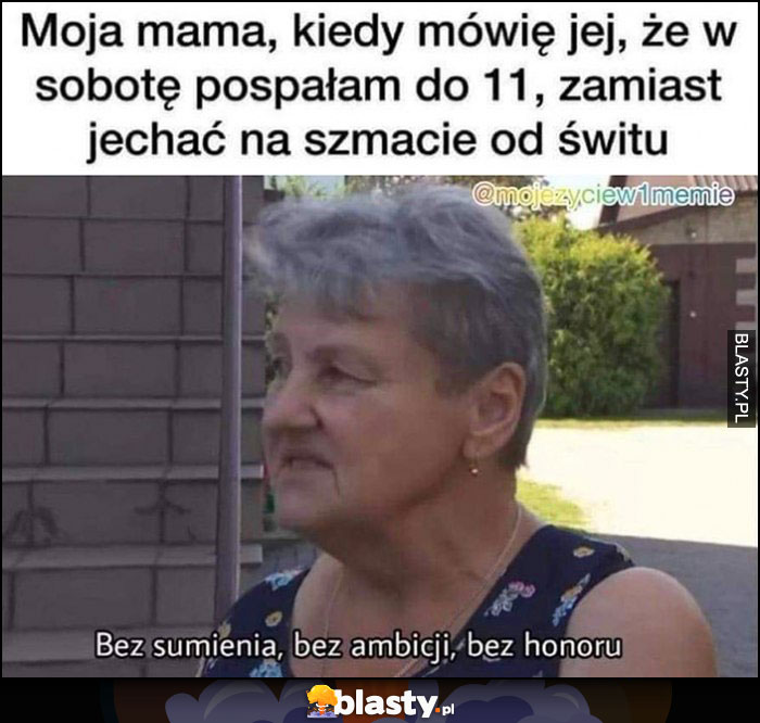 Moja mama, kiedy mówie jej, że w sobotę pospałam do 11 zamist jechać na szmacie od świtu: bez sumienia, bez ambicji, bez honoru