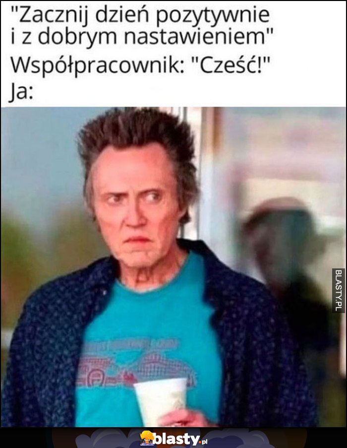 Zacznij dzień pozytywnie i z dobrym nastawieniem, współpracownik: cześć, ja: zły wkurzony