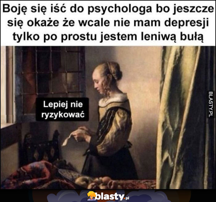 Boję się iść do psychologa bo jeszcze się okaże, że wcale nie mam depresji tylko po prostu jestem leniwą bułą, lepiej nie ryzykować