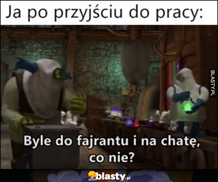 Ja po przyjściu do pracy: byle do fajrantu i na chatę, co nie?