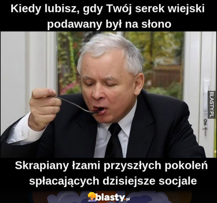 Kaczyński kiedy lubisz gdy twój serek wiejski jest podawany na słono, skrapiany łzwami przyszłych pokoleń spłacających dzisiejsze socjale