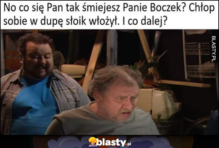 Kiepscy co się Pan tak śmiejesz Panie Boczek, chłop sobie w dupę słoik włożył, i co dalej?