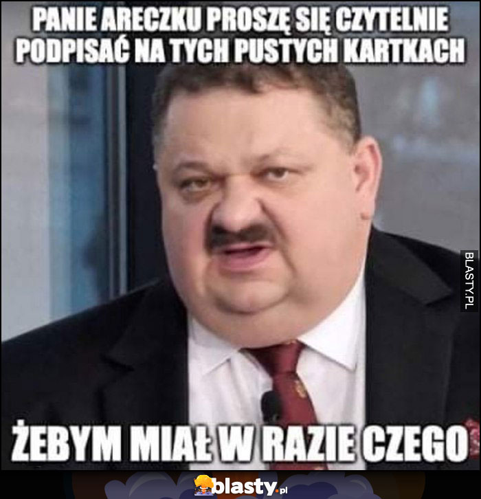 Panie Areczku proszę się czytelnie podpisać na tych pustych kartkach żebym miał w razie czego