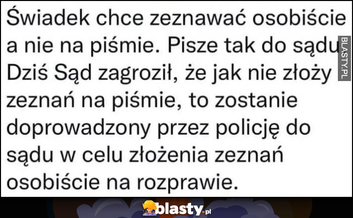 Świadek chce zeznawać osobiście, pisze tak do sądu, sąd zagroził, że jak nie złoży zeznań na piśmie zostanie doprowadzony przez policję w celu złożenia zeznań osobiście