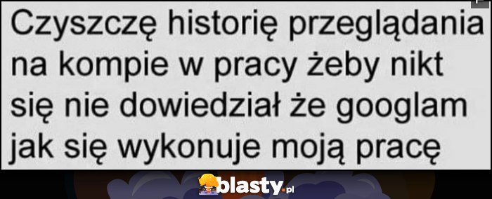 Czyszczę historię przeglądania na kompie w pracy żeby nikt się nie dowiedział, że googlam jak się wykonuje moją pracę