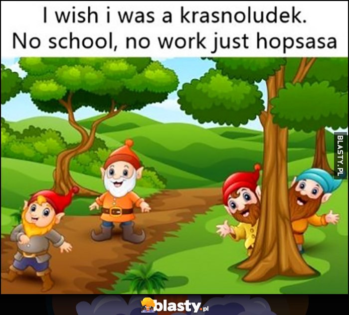 I wish I was a krasnoludek, no school, no work just hopsasa