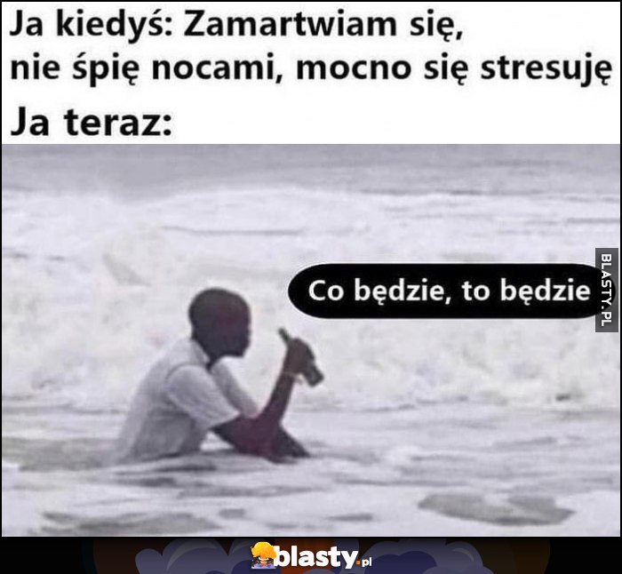 Ja kiedyś: zamartwiam się, nie śpię nocami, mocno się stresuję vs ja teraz: co będzie to będzie murzyn siedzi w morzu oceanie pije piwo piwko