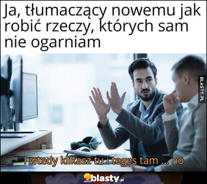 Ja tłumaczący nowemu jak robić rzeczy, których sam nie ogarniam: i wtedy klikasz tu i teges tam no