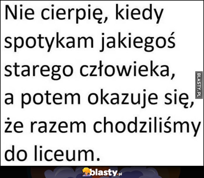 Nie cierpię, kiedy spotykam jakiegoś starego człowieka, a potem okazuje się, że razem chodziliśmy do liceum