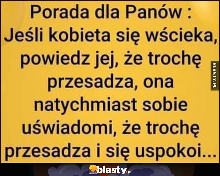 Porada dla Panów: jeśli kobieta się wścieka, powiedz jej, że trochę przesadza, ona natychmiast sobie uświadomi, że trochę przesadza i się uspokoi