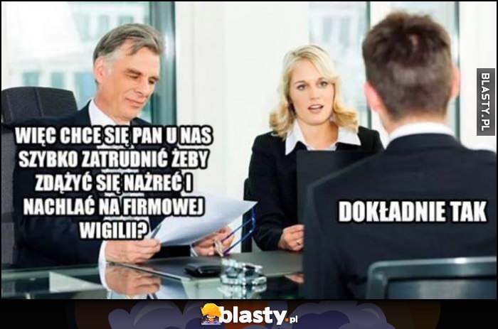 Więc chce się pan u nas szybko zatrudnić, żeby zdążyć się nażreć i nachlać na firmowej wigilii? Dokładnie tak