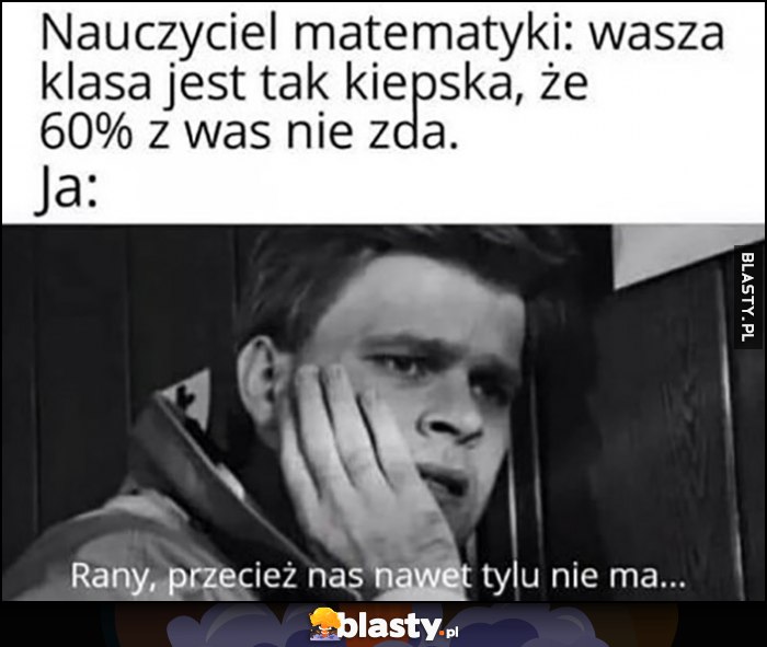 Nauczyciel matematyki: wasza klasa jest tak kiepska, że 60% z was nie zda, ja: rany przecież nas nawet tylu nie ma