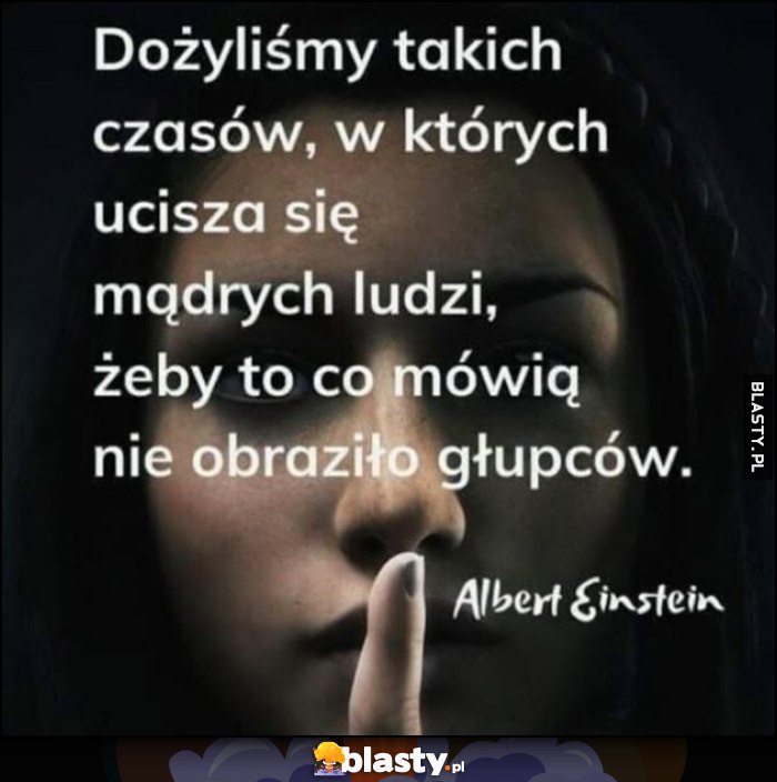 Dożyliśmy takich czasów, w których ucisza się mądrych ludzi, żeby to co mówią nie obraziło głupców - Albert Einstein