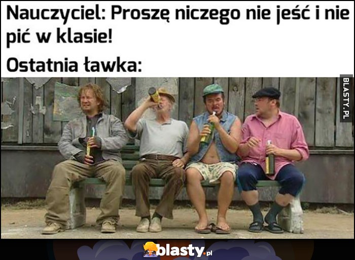 Nauczyciel: proszę niczego nie jeść i nie pić w klasie. Ostatnia ławka: jedzą i piją