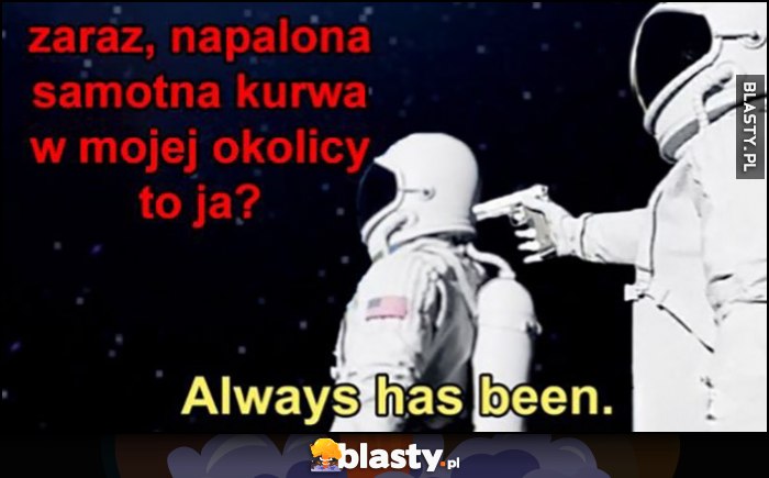 Zaraz, napalona samotna kurna w mojej okolicy to ja? Always has been