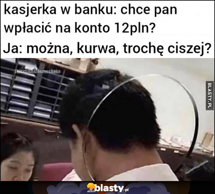 Kasjerka w banku: chce pan wpłacić na konto 12 pln? Ja: można kurna trochę ciszej?