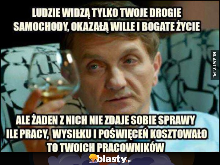 Janusz Tracz ludzie widzą tylko twoje drogie samochody, okazałą willę i bogate życie, ale żaden z nich nie zdaje sobie sprawy ile pracy, wysiłku i poświęceń kosztowało to twoich pracowników