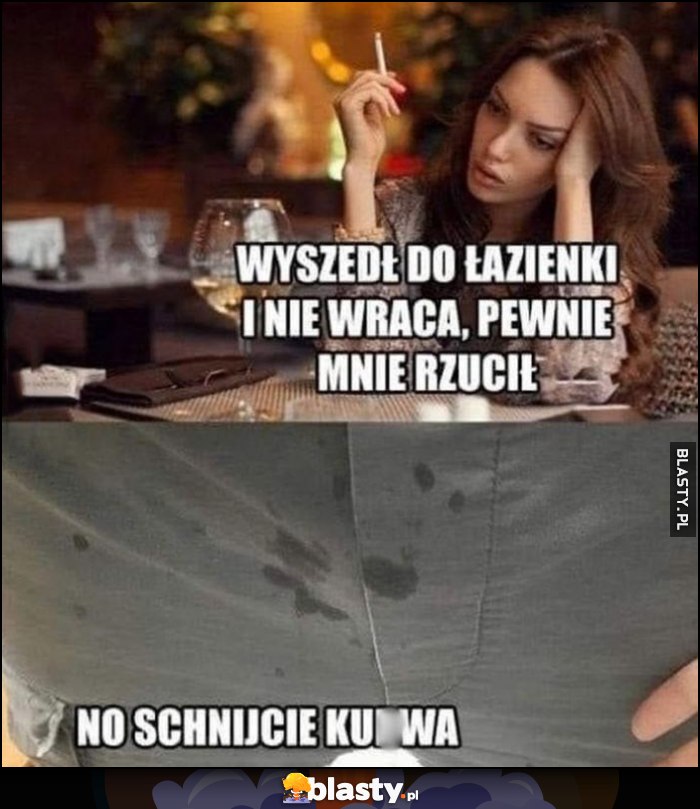 Dziewczyna: wyszedł do łazienki i nie wraca, pewnie mnie rzucił. Ja do spodni: no schnijcie kurna