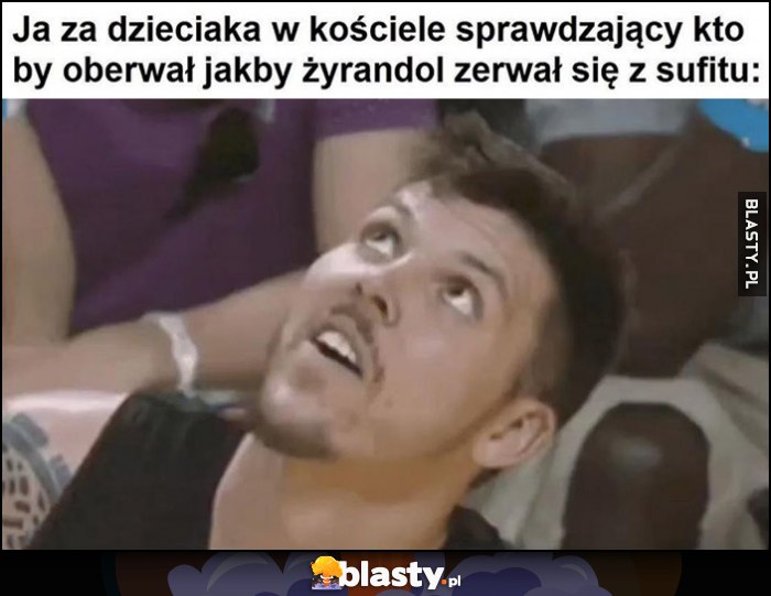 Ja za dzieciaka w kościele sprawdzający kto by oberwał jakby żyrandol zerwał się z sufitu