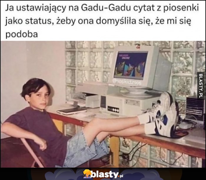 Ja ustawiający na Gadu-Gadu cytat z piosenki jako status, żeby domysliła się, że mi się podoba