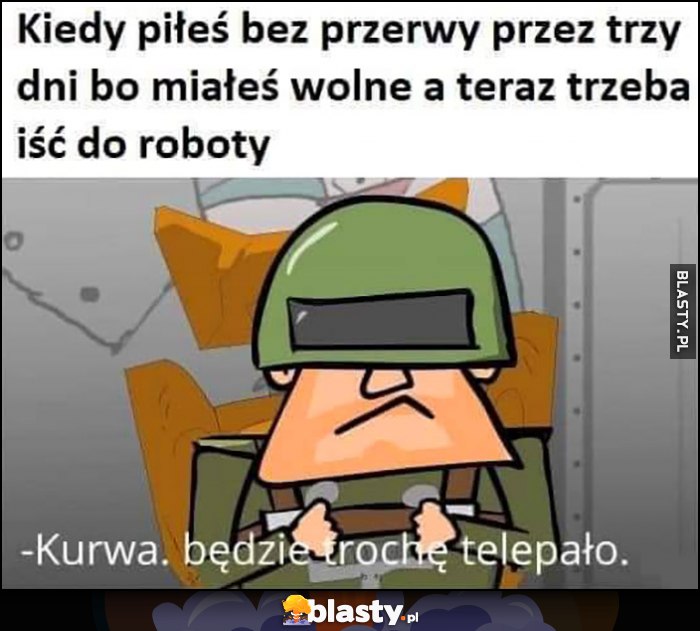 Kiedy piłeś bez pierwy przez trzy dni bo miałeś wolne, a teraz trzeba iść do roboty, będzie trochę telepało Kapitan Bomba