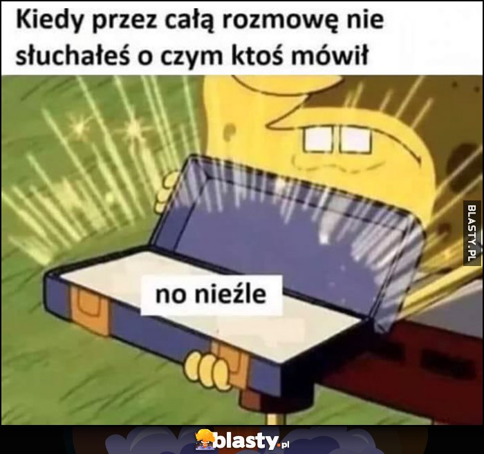 Kiedy przez całą rozmowę nie słuchałeś, o czym ktoś mówił: no nieźle Spongebob