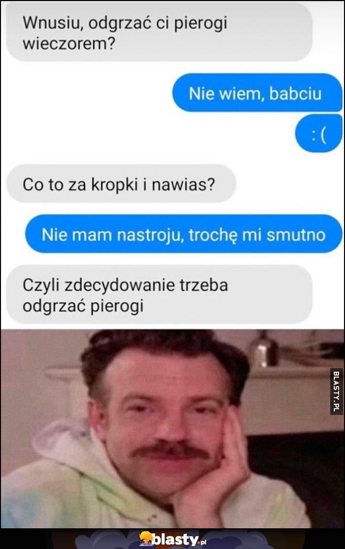 Wnusiu odgrzać pierogi? Nie wiem babciu :( nie mam nastroju, trochę mi smutno, czyli zdecydowanie trzeba odgrzać pierogi