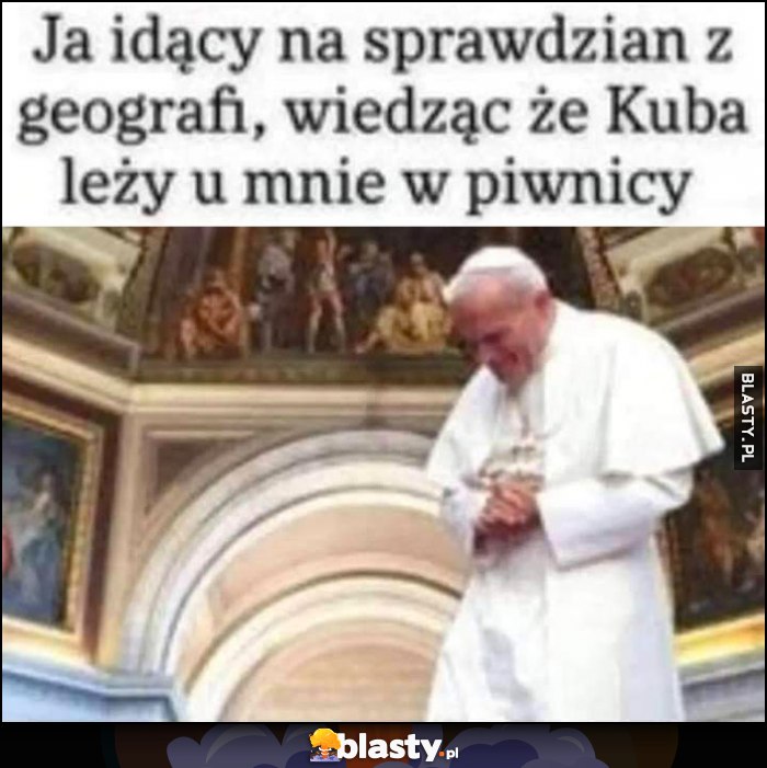 Ja idący na sprawdzian z geografii, wiedząc, że Kuba leży u mnie w piwnicy papież Jan Paweł II