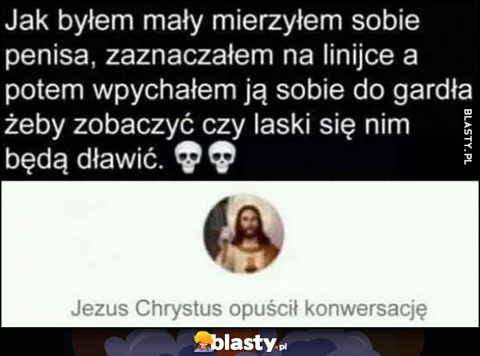 Jak byłem mały mierzyłem sobie wacka zaznaczałem na linijce i wpychałem do gadrła żeby zobaczyć czy laski będą się dławić, Jezus Chrystus opuścił konwersację