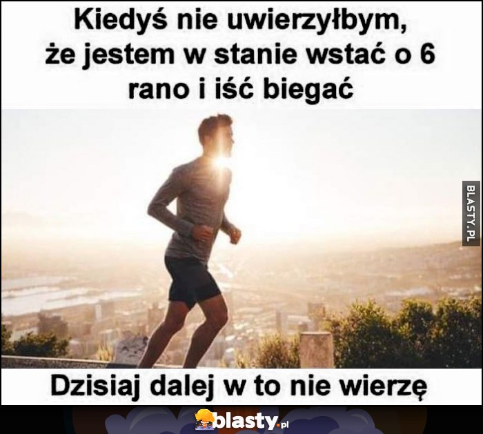 Kiedyś nie uwierzyłbym, że jestem w stanie wstać o 6 rano i iść pobiegać, dzisiaj dalej w to nie wierzę