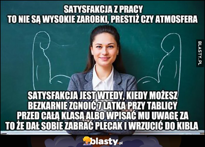 Nauczycielka: satysfakcja z pracy to nie wysokie zarobki, to możliwość bezkarnie zgnoić 7-latka przy tablicy przed całą klasą albo wpisać mu uwagę bo dał sobie zabrać plecak i wrzucić do kibla