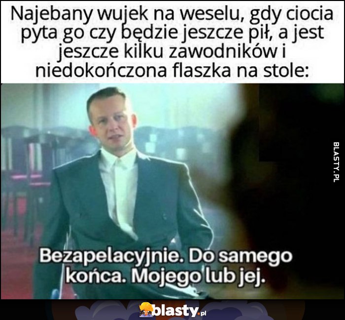 Nawalony wujek na weselu, gdy ciocia pyta czy będzie jeszcze pił, a na stole jest niedokończona flaszka. Psy komisja Franz: bezapelacyjnie, do samego końca, mojego lub jej