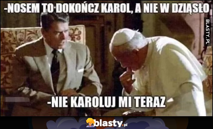 Nosem to dokończ Karol, a nie w dziąsło, nie Karoluj mi teraz Reagan