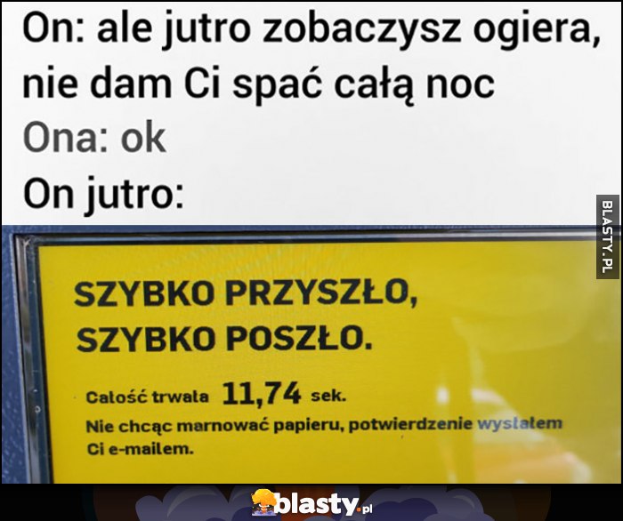 On: ale jutro zobaczysz ogiera, nie dam Ci spać całą noc, Ona: ok, On jutro: paczkomat szybko poszło całość trwała 11 sekund